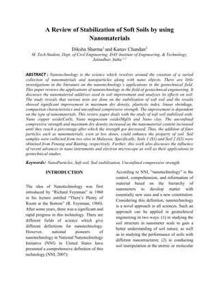 A Review of Stabilization of Soft Soils by using
Nanomaterials
Diksha Sharma1
and Kanav Chandan2
M. Tech Student, Dept. of Civil Engineering, DAV Institute of Engineering. & Technology,
Jalandhar, India 1,2
ABSTRACT : Nanotechnology is the science which revolves around the creation of a varied
collection of nanomaterials and nanoparticles along with nano objects. There are little
investigations in the literature on the nanotechnology’s applications in the geotechnical field.
This paper reviews the applications of nanotechnology in the field of geotechnical engineering. It
discusses the nanomaterial additives used in soil improvement and analyzes its effects on soil.
The study reveals that various tests are done on the stabilization of soft soil and the results
showed significant improvement in maximum dry density, plasticity index, linear shrinkage,
compaction characteristics and unconfined compressive strength. The improvement is dependent
on the type of nanomaterials. This review paper deals with the study of soft soil stabilized with;
Nano copper oxide(CuO), Nano magnesium oxide(MgO) and Nano clay. The unconfined
compressive strength and maximum dry density increased as the nanomaterial content increased
until they reach a percentage after which the strength got decreased. Thus, the addition of finer
particles such as nanomaterials, even at low doses, could enhance the property of soil. Soil
samples were collected from two sites in Malaysia. Specifically, Soils 1 (S1) and Soil 2 (S2) were
obtained from Penang and Banting, respectively. Further, this work also discusses the influence
of recent advances in nano instruments and electron microscope as well as their applications in
geotechnical studies.
Keywords: NanoParticles, Soft soil, Soil stabilization, Unconfined compressive strength
INTRODUCTION
The idea of Nanotechnology was first
introduced by “Richard Feynman” in 1960
in his lecture entitled “There’s Plenty of
Room at the Bottom” (R. Feynman, 1960).
After some years, there was a significant and
rapid progress in this technology. There are
different fields of science which give
different definitions for nanotechnology.
However, national pioneers of
nanotechnology in National Nanotechnology
Initiative (NNI) in United States have
presented a comprehensive definition of this
technology (NNI, 2007);
According to NNI, “nanotechnology” is the
control, comprehension, and reformation of
material based on the hierarchy of
nanometers to develop matter with
essentially new uses and a new constitution.
Considering this definition, nanotechnology
is a novel approach in all sciences. Such an
approach can be applied in geotechnical
engineering in two ways: (1) in studying the
soil structure in nanometer scale to gain a
better understanding of soil nature, as well
as in studying the performance of soils with
different nanostructures; (2) in conducting
soil manipulation at the atomic or molecular
 