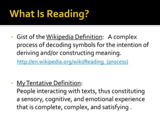 What Is Reading?Gist of the Wikipedia Definition:   A complex process of decoding symbols for the intention of deriving and/or constructing meaning.http://en.wikipedia.org/wiki/Reading_(process)My Tentative Definition:  People interacting with texts, thus constituting a sensory, cognitive, and emotional experience that is complete, complex, and satisfying .  Reading as Sensory IntakeVisual Reading:  printed on paper or digital