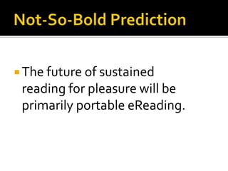 U.S. Portable eReadingDevices:  U.S. represents approx. 75% of world market.  Q3 2010: 2.7 million units shipped worldwideWorldwide in 2010: sales $1.9 billion (11 million units).  Sources: http://www.boston.com/business/ticker/2011/02/yankee_group_e-.html and  http://www.digitalhome.ca/2011/01/media-tablet-and-ereader-sales-continue-to-grow-at-a-torrid-pace/Software:  Scads of apps for netbooks, tablets, smartphones, gaming devices, desktops, etc.Content:  U.S. trade wholesale ebook sales in Q3 2010 were almost $120 million.Source:  http://www.idpf.org/doc_library/industrystats.htm