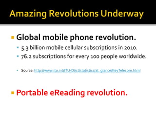 Amazing Revolutions UnderwayGlobal mobile phone revolution.5.3 billion mobile cellular subscriptions in 2010.76.2 subscriptions for every 100 pe0ple worldwide.Source: http://www.itu.int/ITU-D/ict/statistics/at_glance/KeyTelecom.html Portable eReading revolution.