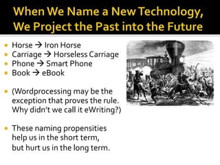 When We Name a New Technology, We Project the Past into the FutureHorse  Iron HorseCarriage  Horseless CarriagePhone  Smart PhoneBook  eBook(Wordprocessingmay be the exception that proves the rule.  Why didn’t we call it eWriting?)These naming propensities help us in the short term, but hurt us in the long term.