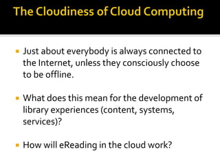 The Cloudiness of Cloud ComputingJust about everybody is always connected to the Internet, unless they consciously choose to be offline.What does this mean for the development of library experiences (content, systems, services)? How will eReading in the cloud work?   