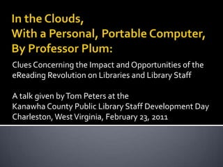 In the Clouds, With a Personal, Portable Computer, By Professor Plum: Clues Concerning the Impact and Opportunities of the eReading Revolution on Libraries and Library Staff A talk given by Tom Peters at the  Kanawha County Public Library Staff Development Day Charleston, West Virginia, February 23, 2011 