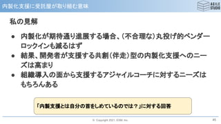 © Copyright 2021, ESM, Inc.
内製化支援に受託屋が取り組む意味
45
私の見解
● 内製化が期待通り進展する場合、（不合理な）丸投げ的ベンダー
ロックインも減るはず
● 結果、開発者が支援する共創（伴走）型の内製化支援へのニー
ズは高まり
● 組織導入の面から支援するアジャイルコーチに対するニーズは
もちろんある
「内製支援とは自分の首をしめているのでは？」に対する回答
 
