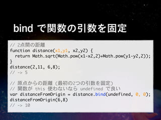 bind で関数の引数を固定
//	 2点間の距離
function	 distance(x1,y1,	 x2,y2)	 {
	 	 return	 Math.sqrt(Math.pow(x1-x2,2)+Math.pow(y1-y2,2));
}
distance(2,11,	 6,8);
//	 ->	 5

//	 原点からの距離	 (最初の2つの引数を固定)
//	 関数が	 this	 使わないなら	 undefined	 で良い
var	 distanceFromOrigin	 =	 distance.bind(undefined,	 0,	 0);
distanceFromOrigin(6,8)
//	 ->	 10
 