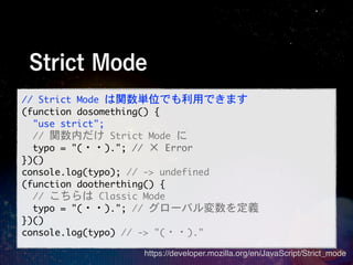 Strict Mode
//	 Strict	 Mode	 は関数単位でも利用できます
(function	 dosomething()	 {
	 	 "use	 strict";
	 	 //	 関数内だけ	 Strict	 Mode	 に
	 	 typo	 =	 "(・・).";	 //	 ×	 Error
})()
console.log(typo);	 //	 ->	 undefined
(function	 dootherthing()	 {
	 	 //	 こちらは	 Classic	 Mode
	 	 typo	 =	 "(・・).";	 //	 グローバル変数を定義
})()
console.log(typo)	 //	 ->	 "(・・)."
                   https://developer.mozilla.org/en/JavaScript/Strict_mode
 