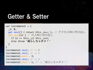 Getter & Setter
var	 incremantal	 =	 {
	 	 _n:	 0,
	 	 get	 next()	 {	 return	 this._n++;	 },	 //	 アクセス時に呼び出し
	 	 set	 next(n)	 {	 //	 代入時に呼び出し
	 	 	 	 if	 (n	 >=	 this._n)	 this._n=n;
	 	 	 	 else	 throw	 "減らしちゃダメ！"
	 	 }
}
incremantal.next;	 //	 ->	 0
incremantal.next;	 //	 ->	 1
incremantal.next	 =	 3;
incremantal.next;	 //	 ->	 3
incremantal.next	 =	 1;	 //	 ->	 "減らしちゃダメ！"
 