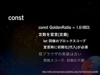 const
        const GoldenRatio = 1.61803;
        定数を宣言(定義)
          let 同様のブロックスコープ
          宣言時に初期化(代入)が必須

        現ブラウザの実装は古い
          関数スコープ、初期化不要


         http://wiki.ecmascript.org/doku.php?id=harmony:const
 