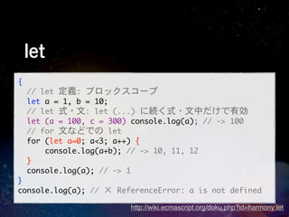 let
{
	 	 //	 let	 定義:	 ブロックスコープ
	 	 let	 a	 =	 1,	 b	 =	 10;
	 	 //	 let	 式・文:	 let	 (...)	 に続く式・文中だけで有効
	 	 let	 (a	 =	 100,	 c	 =	 300)	 console.log(a);	 //	 ->	 100
	 	 //	 for	 文などでの	 let
	 	 for	 (let	 a=0;	 a<3;	 a++)	 {
	 	 	 	 	 	 console.log(a+b);	 //	 ->	 10,	 11,	 12
	 	 }
	 	 console.log(a);	 //	 ->	 1
}
console.log(a);	 //	 ×	 ReferenceError:	 a	 is	 not	 defined
                            http://wiki.ecmascript.org/doku.php?id=harmony:let
 