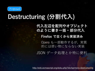 Proposal



Destructuring (分割代入)
               代入左辺を配列やオブジェクト
               のように書き一括・部分代入
                   Firefox で古くから実装済み
                   Opera も一部動作するが、実質
                   的には使い物にならない実装

               JSON データ処理とか特に便利


           http://wiki.ecmascript.org/doku.php?id=harmony:destructuring
 