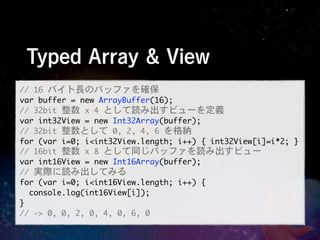Typed Array & View
//	 16	 バイト長のバッファを確保
var	 buffer	 =	 new	 ArrayBuffer(16);
//	 32bit	 整数	 x	 4	 として読み出すビューを定義
var	 int32View	 =	 new	 Int32Array(buffer);
//	 32bit	 整数として	 0,	 2,	 4,	 6 を格納
for (var i=0; i<int32View.length; i++) {	 int32View[i]=i*2;	 }
//	 16bit	 整数	 x	 8	 として同じバッファを読み出すビュー	 
var int16View = new Int16Array(buffer);
//	 実際に読み出してみる
for (var i=0; i<int16View.length; i++) {  
  console.log(int16View[i]);  
}  
//	 ->	 0,	 0,	 2,	 0,	 4,	 0,	 6,	 0
 