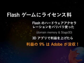 Flash ゲームにライセンス料
      Flash のハードウェアアクセラ
      レーションをバリバリ使った
       (domain memory & Stage3D)
      3D アプリで利益を上げたら
    利益の 9% は Adobe が没収！
 