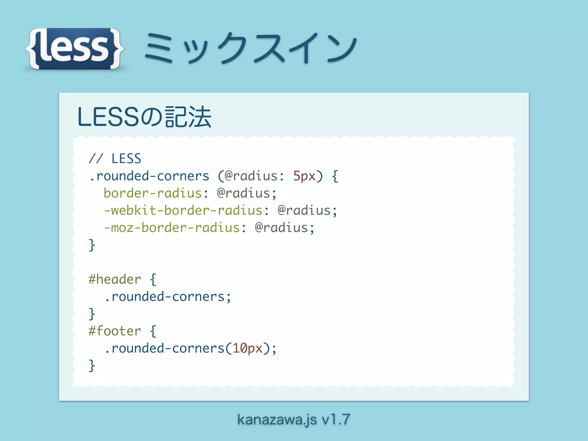 ミックスイン
LESSの記法
// LESS
.rounded-corners (@radius: 5px) {
  border-radius: @radius;
  -webkit-border-radius: @radius;
  -moz-border-radius: @radius;
}

#header {
  .rounded-corners;
}
#footer {
  .rounded-corners(10px);
}



                   kanazawa.js v1.7
 