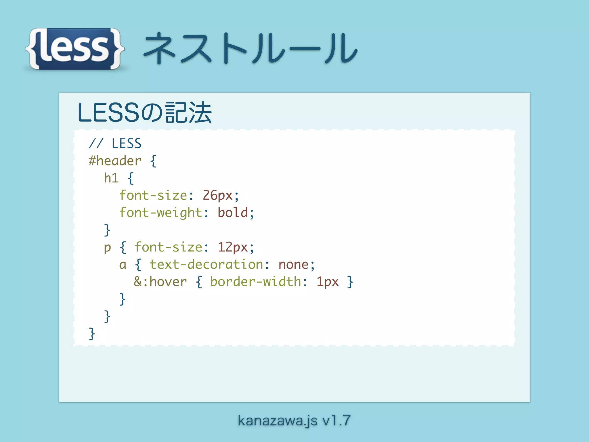 ネストルール
LESSの記法
// LESS
#header {
  h1 {
    font-size: 26px;
    font-weight: bold;
  }
  p { font-size: 12px;
    a { text-decoration: none;
       &:hover { border-width: 1px }
    }
  }
}




                    kanazawa.js v1.7
 