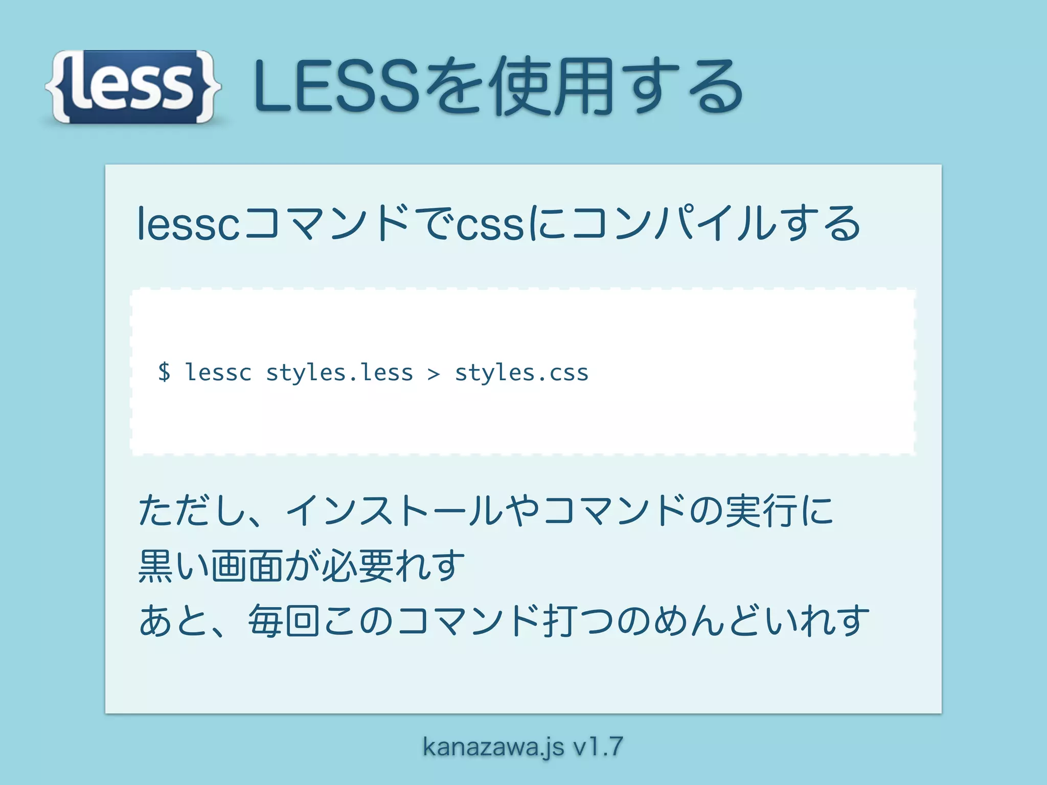 LESSを使用する
lesscコマンドでcssにコンパイルする


$ lessc styles.less > styles.css




ただし、インストールやコマンドの実行に
黒い画面が必要れす
あと、毎回このコマンド打つのめんどいれす


                   kanazawa.js v1.7
 
