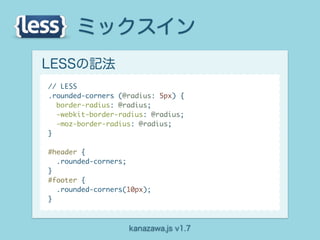 ミックスイン
LESSの記法
// LESS
.rounded-corners (@radius: 5px) {
  border-radius: @radius;
  -webkit-border-radius: @radius;
  -moz-border-radius: @radius;
}

#header {
  .rounded-corners;
}
#footer {
  .rounded-corners(10px);
}



                   kanazawa.js v1.7
 