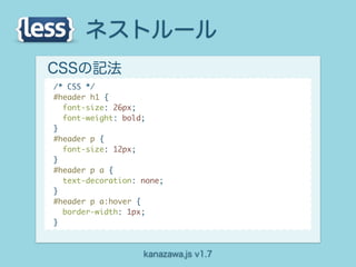 ネストルール
CSSの記法
/* CSS */
#header h1 {
  font-size: 26px;
  font-weight: bold;
}
#header p {
  font-size: 12px;
}
#header p a {
  text-decoration: none;
}
#header p a:hover {
  border-width: 1px;
}



                   kanazawa.js v1.7
 