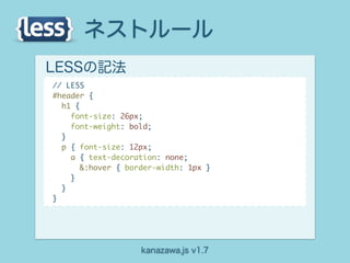 ネストルール
LESSの記法
// LESS
#header {
  h1 {
    font-size: 26px;
    font-weight: bold;
  }
  p { font-size: 12px;
    a { text-decoration: none;
       &:hover { border-width: 1px }
    }
  }
}




                    kanazawa.js v1.7
 