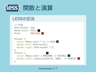 関数と演算
LESSの記法
// LESS
@the-border: 1px;
@base-color: #111;
@red:        #842210;

#header {
  color: @base-color * 3; // #333
  border-left: @the-border;
  border-right: @the-border * 2;
}
#footer {
  color: @base-color + #003300; // #114411
  border-color: desaturate(@red, 10%); // #7d2717
}


                   kanazawa.js v1.7
 