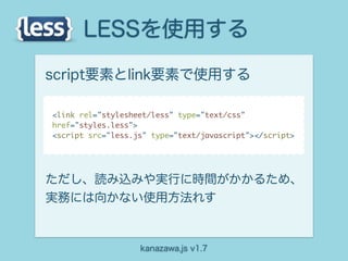 LESSを使用する
script要素とlink要素で使用する

<link rel="stylesheet/less" type="text/css"
href="styles.less">
<script src="less.js" type="text/javascript"></script>




ただし、読み込みや実行に時間がかかるため、
実務には向かない使用方法れす



                   kanazawa.js v1.7
 