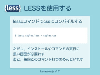 LESSを使用する
lesscコマンドでcssにコンパイルする


$ lessc styles.less > styles.css




ただし、インストールやコマンドの実行に
黒い画面が必要れす
あと、毎回このコマンド打つのめんどいれす


                   kanazawa.js v1.7
 