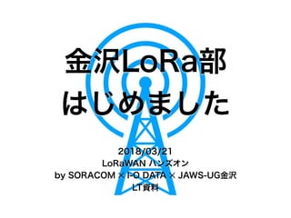 金沢LoRa部
はじめました
2018/03/21
LoRaWAN ハンズオン
by SORACOM ✕ I-O DATA ✕ JAWS-UG金沢
LT資料
 
