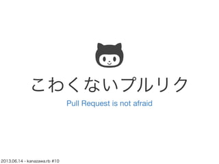こわくないプルリク
Pull Request is not afraid
2013.06.14 - kanazawa.rb #10
 