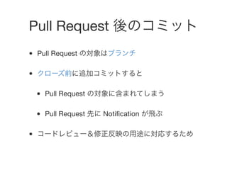 Pull Request 後のコミット
• Pull Request の対象はブランチ
• クローズ前に追加コミットすると
• Pull Request の対象に含まれてしまう
• Pull Request 先に Notiﬁcation が飛ぶ...