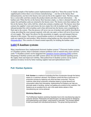 A simple example of the kanban system implementation might be a "three-bin system" for the
supplied parts (where there is no in-house manufacturing) — one bin on the factory floor
(demand point), one bin in the factory store and one bin at the suppliers' store. The bins usually
have a removable card that contains the product details and other relevant information — the
kanban card. When the bin on the factory floor becomes empty, i.e, there is demand for parts, the
empty bin and kanban cards are returned to the factory store. The factory store then replaces the
bin on the factory floor with a full bin, which also contains a kanban card. The factory store then
contacts the supplier’s store and returns the now empty bin with its kanban card. The supplier's
inbound product bin with its kanban card is then delivered into the factory store completing the
final step to the system. Thus the process will never run out of product and could be described as
a loop, providing the exact amount required, with only one spare so there will never be an issue
of over-supply. This 'spare' bin allows for the uncertainty in supply, use and transport that are
inherent in the system. The secret to a good kanban system is to calculate how many kanban
cards are required for each product. Most factories using kanban use the coloured board system
(Heijunka Box). This consists of a board created especially for holding the kanban cards.

[edit] E-kanban systems
Many manufacturers have implemented electronic kanban systems.[5] Electronic kanban systems,
or E-Kanban systems, help to eliminate common problems such as manual entry errors and lost
cards.[6] E-Kanban systems can be integrated into enterprise resource planning (ERP) systems.
Integrating E-Kanban systems into ERP systems allows for real-time demand signaling across
the supply chain and improved visibility. Data pulled from E-Kanban systems can be used to
optimize inventory levels by better tracking supplier lead and replenishment times.[7]



Pull / Kanban Systems
                                                                               |

                      Pull / Kanban is a method of controlling the flow of production through the factory
                      based on a customer’s demand. Pull Systems control the flow of resources in a
                      production process by replacing only what has been consumed. They are
                      customer order-driven production schedules based on actual demand and
                      consumption rather than forecasting. Implementing Pull Systems can help you
                      eliminate waste in handling, storing, and getting your product to the customer. Pull
                      Systems are an excellent tool to use in the areas where cellular or flow
                      manufacturing can not be achieved.

                      Workshop Objectives

                      The Pull/Kanban Systems workshop illustrates how to link manufacturing output to
                      customer demand. Participants are lead through a six-step process for designing
                      and implementing a pull system, using hands-on exercises. This process applies
                      to both purchased and manufactured products. This group training exercise is
 