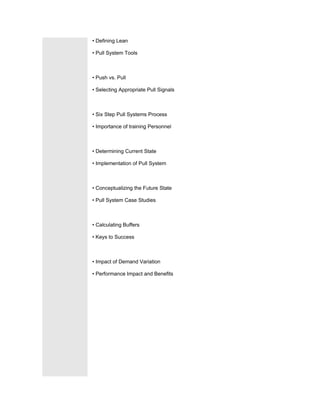 • Defining Lean

• Pull System Tools



• Push vs. Pull

• Selecting Appropriate Pull Signals



• Six Step Pull Systems Process

• Importance of training Personnel



• Determining Current State

• Implementation of Pull System



• Conceptualizing the Future State

• Pull System Case Studies



• Calculating Buffers

• Keys to Success



• Impact of Demand Variation

• Performance Impact and Benefits
 