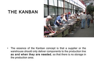 THE KANBAN




• The essence of the Kanban concept is that a supplier or the
  warehouse should only deliver components to the production line
  as and when they are needed , so that there is no storage in
  the production area.
 