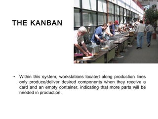 THE KANBAN




• Within this system, workstations located along production lines
  only produce/deliver desired components when they receive a
  card and an empty container, indicating that more parts will be
  needed in production.
 