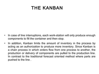 THE KANBAN




•   In case of line interruptions, each work-station will only produce enough
    components to fill the container and then stop.
•   In addition, Kanban limits the amount of inventory in the process by
    acting as an authorization to produce more inventory. Since Kanban is
    a chain process in which orders flow from one process to another, the
    production or delivery of components are pulled to the production line.
    In contrast to the traditional forecast oriented method where parts are
    pushed to the line .
 