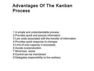 Advantages Of The Kanban
Process



1 A simple and understandable process
2 Provides quick and precise information
3 Low costs associated with the transfer of information
4 Provides quick response to changes
5 Limit of over-capacity in processes
6 Avoids overproduction
7 Minimizes waste
8 Control can be maintained
9 Delegates responsibility to line workers
 