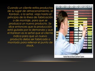 Cuando un cliente retira productos
de su lugar de almacenamiento, el
Kanban, o la señal, viaja hasta el
principio de la línea de fabricación
o de montaje, para que se
produzca un nuevo producto. Se
dice entonces que la producción
está guiada por la demanda y que
el Kanban es la señal que el cliente
indica para que un nuevo
producto deba ser fabricado o
montado para rellenar el punto de
stock.
 