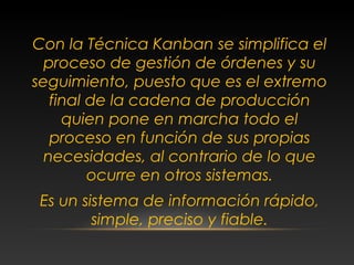 Con la Técnica Kanban se simplifica el
proceso de gestión de órdenes y su
seguimiento, puesto que es el extremo
final de la cadena de producción
quien pone en marcha todo el
proceso en función de sus propias
necesidades, al contrario de lo que
ocurre en otros sistemas.
Es un sistema de información rápido,
simple, preciso y fiable.
CONCLUSIONES
 