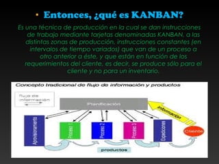 • Entonces, ¿qué es KANBAN?
Es una técnica de producción en la cual se dan instrucciones
de trabajo mediante tarjetas denominadas KANBAN, a las
distintas zonas de producción, instrucciones constantes (en
intervalos de tiempo variados) que van de un proceso a
otro anterior a éste, y que están en función de los
requerimientos del cliente, es decir, se produce sólo para el
cliente y no para un inventario.
 
