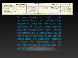 Es una tarjeta o cartón que
contiene toda la información
requerida para ser fabricado un
producto en cada etapa de su
proceso productivo. Esta tarjeta
generalmente se presenta bajo la
forma de un rectángulo de cartón
plastificado de pequeño tamaño
y que va adherido a un
contenedor de los productos de
los cuales ofrece información.
 