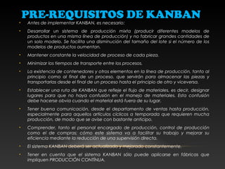 PRE-REQUISITOS DE KANBAN
• Antes de implementar KANBAN, es necesario:
• Desarrollar un sistema de producción mixta (producir diferentes modelos de
productos en una misma línea de producción) y no fabricar grandes cantidades de
un solo modelo. Se facilita una disminución del tamaño del lote si el número de los
modelos de productos aumentan.
• Mantener constante la velocidad de proceso de cada pieza.
• Minimizar los tiempos de transporte entre los procesos.
• La existencia de contenedores y otros elementos en la línea de producción, tanto al
principio como al final de un proceso, que servirán para almacenar las piezas y
transportarlas desde el final de un proceso hasta el principio de otro y viceversa.
• Establecer una ruta de KANBAN que refleje el flujo de materiales, es decir, designar
lugares para que no haya confusión en el manejo de materiales. Esta confusión
debe hacerse obvia cuando el material está fuera de su lugar.
• Tener buena comunicación, desde el departamento de ventas hasta producción,
especialmente para aquellos artículos cíclicos a temporada que requieren mucha
producción, de modo que se avise con bastante anticipo.
• Comprender, tanto el personal encargado de producción, control de producción
como el de compras; cómo este sistema va a facilitar su trabajo y mejorar su
eficiencia mediante la reducción de una supervisión directa.
• El sistema KANBAN deberá ser actualizado y mejorado constantemente.
• Tener en cuenta que el sistema KANBAN sólo puede aplicarse en fábricas que
impliquen PRODUCCIÓN CONTÍNUA.
 