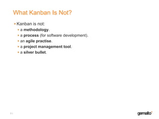 What Kanban Is Not?
Kanban is not:
a methodology.
a process (for software development).
an agile practise.
a project management tool.
a silver bullet.

3

 