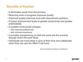 Benefits of Kanban
It eliminates waste from the process.
Reducing work-in-progress improves quality.
Improved quality improves trust with downstream partners.
Process improvement leads to greater productivity and greater
predictability.
It enables incremental changes
with reduced political risk,
with minimal resistence.

It provides transparency on both the work and the process
through which the work flows.
Individuals are more likely to give of their time and collaborate
when they can see the effect it will have.
(source Kanban by David J. Anderson)

4

 