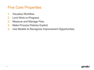 Five Core Properties
1.
2.
3.
4.
5.

6

Visualize Workflow
Limit Work-in-Progress
Measure and Manage Flow
Make Process Policies Explicit
Use Models to Recognize Improvement Opportunities

 