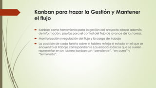 Kanban para trazar la Gestión y Mantener 
el flujo 
 Kanban como herramienta para la gestión del proyecto ofrece además 
de información, pautas para el control del flujo de avance de las tareas. 
 Monitorización y regulación del flujo y la carga de trabajo 
 La posición de cada tarjeta sobre el tablero refleja el estado en el que se 
encuentra el trabajo correspondiente Los estados básicos que se suelen 
representar en un tablero kanban son “pendiente”, “en curso” y 
“terminado”. 
 