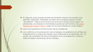  En algunos casos puede resultar conveniente marcar sub estados (por 
ejemplo: Testeado, Validado). El orden de los trabajos desde el área 
“pendiente”, indica ya en el inicio la secuencia de las tareas según sus 
prioridades. Los trabajos monitorizados puede ser del tamaño de tareas, 
historias de usuario o epics, según el uso que interese en cada tablero. 
 Lleva a la superficie la información de los problemas. 
 Los conflictos en la priorización de los trabajos, los problemas en el flujo por 
impedimentos o cargas de trabajo, las incidencias en el desarrollo, etc. se 
ponen de manifiesto de forma inmediata en la actualización continua 
sobre el tablero del estado de los trabajos. 
 
