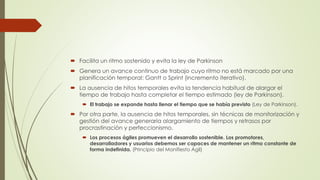  Facilita un ritmo sostenido y evita la ley de Parkinson 
 Genera un avance continuo de trabajo cuyo ritmo no está marcado por una 
planificación temporal: Gantt o Sprint (incremento iterativo). 
 La ausencia de hitos temporales evita la tendencia habitual de alargar el 
tiempo de trabajo hasta completar el tiempo estimado (ley de Parkinson). 
 El trabajo se expande hasta llenar el tiempo que se había previsto (Ley de Parkinson). 
 Por otra parte, la ausencia de hitos temporales, sin técnicas de monitorización y 
gestión del avance generaría alargamiento de tiempos y retrasos por 
procrastinación y perfeccionismo. 
 Los procesos ágiles promueven el desarrollo sostenible. Los promotores, 
desarrolladores y usuarios debemos ser capaces de mantener un ritmo constante de 
forma indefinida. (Principio del Manifiesto Ágil) 
 