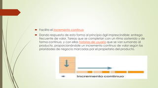  Facilita el incremento continuo 
 Dando respuesta de esta forma al principio ágil imprescindible: entrega 
frecuente de valor. Tareas que se completan con un ritmo sostenido y de 
forma continua, y con ellas historias de usuario que se van sumando al 
producto, proporcionándole un incremento continuo de valor según las 
prioridades de negocio marcadas por el propietario del producto. 
 