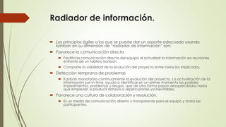 Radiador de información. 
 Los principios ágiles a los que se puede dar un soporte adecuado usando 
kanban en su dimensión de “radiador de información” son: 
 Favorece la comunicación directa 
 Facilita la comunicación directa del equipo al actualizar la información en reuniones 
enfrente de un tablero kanban. 
 Comparte la visibilidad de la evolución del proyecto entre todos los implicados. 
 Detección temprana de problemas 
 Kanban monotoriza continuamente la evolución del proyecto. La actualización de la 
información just-in-time, ayuda a identificar en un primer momento los posibles 
impedimentos, problemas y riesgos, que de otra forma pasan desapercibidos hasta 
que empiezan a producir retrasos o repercusiones ya inevitables. 
 Favorece una cultura de colaboración y resolución. 
 Es un medio de comunicación abierto y transparente para el equipo y todos los 
participantes. 
 