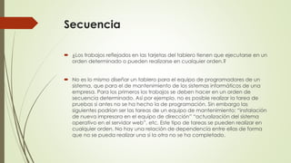 Secuencia 
 ¿Los trabajos reflejados en las tarjetas del tablero tienen que ejecutarse en un 
orden determinado o pueden realizarse en cualquier orden.? 
 No es lo mismo diseñar un tablero para el equipo de programadores de un 
sistema, que para el de mantenimiento de los sistemas informáticos de una 
empresa. Para los primeros los trabajos se deben hacer en un orden de 
secuencia determinado. Así por ejemplo, no es posible realizar la tarea de 
pruebas si antes no se ha hecho la de programación. Sin embargo las 
siguientes podrían ser las tareas de un equipo de mantenimiento: “instalación 
de nueva impresora en el equipo de dirección” “actualización del sistema 
operativo en el servidor web”, etc. Este tipo de tareas se pueden realizar en 
cualquier orden. No hay una relación de dependencia entre ellas de forma 
que no se pueda realizar una si la otra no se ha completado. 
 