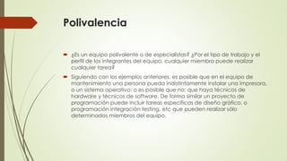Polivalencia 
 ¿Es un equipo polivalente o de especialistas? ¿Por el tipo de trabajo y el 
perfil de los integrantes del equipo, cualquier miembro puede realizar 
cualquier tarea? 
 Siguiendo con los ejemplos anteriores, es posible que en el equipo de 
mantenimiento una persona pueda indistintamente instalar una impresora, 
o un sistema operativo; o es posible que no: que haya técnicos de 
hardware y técnicos de software. De forma similar un proyecto de 
programación puede incluir tareas específicas de diseño gráfico, o 
programación integración testing, etc que pueden realizar sólo 
determinados miembros del equipo. 
 