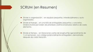 SCRUM (en Resumen) 
 Divide tu organización .- en equipos pequeños, interdisciplinarios y auto-organizados 
 Divide el trabajo .- en una lista de entregables pequeños y concretos. 
Ordena la lista por orden de prioridad y estima el esfuerzo relativo de cada 
elemento. 
 Divide el tiempo .- en iteraciones cortas de longitud fija (generalmente de 
1 a 4 semanas), con código potencialmente entregable y demostrado 
después de cada iteración. 
 